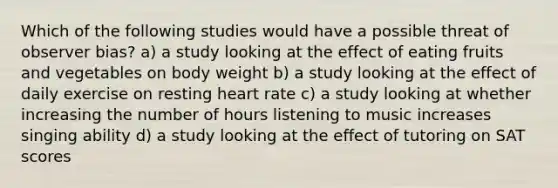 Which of the following studies would have a possible threat of observer bias? a) a study looking at the effect of eating fruits and vegetables on body weight b) a study looking at the effect of daily exercise on resting heart rate c) a study looking at whether increasing the number of hours listening to music increases singing ability d) a study looking at the effect of tutoring on SAT scores