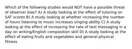 Which of the following studies would NOT have a possible threat of observer bias? A) A study looking at the effect of tutoring on SAT scores B) A study looking at whether increasing the number of hours listening to music increases singing ability C) A study looking at the effect of increasing the rate of text messaging in a day on writing/English composition skill D) A study looking at the effect of eating fruits and vegetables and general physical fitness