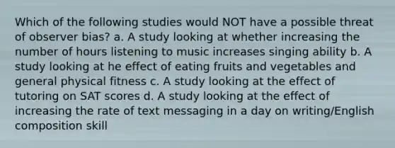 Which of the following studies would NOT have a possible threat of observer bias? a. A study looking at whether increasing the number of hours listening to music increases singing ability b. A study looking at he effect of eating fruits and vegetables and general physical fitness c. A study looking at the effect of tutoring on SAT scores d. A study looking at the effect of increasing the rate of text messaging in a day on writing/English composition skill