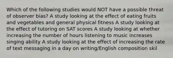 Which of the following studies would NOT have a possible threat of observer bias? A study looking at the effect of eating fruits and vegetables and general physical fitness A study looking at the effect of tutoring on SAT scores A study looking at whether increasing the number of hours listening to music increases singing ability A study looking at the effect of increasing the rate of text messaging in a day on writing/English composition skil