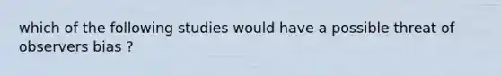 which of the following studies would have a possible threat of observers bias ?