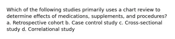 Which of the following studies primarily uses a chart review to determine effects of medications, supplements, and procedures? a. Retrospective cohort b. Case control study c. Cross-sectional study d. Correlational study