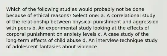 Which of the following studies would probably not be done because of ethical reasons? Select one: a. A correlational study of the relationship between physical punishment and aggression with peers b. An experimental study looking at the effects of corporal punishment on anxiety levels c. A case study of the long-term effects of child abuse d. An interview-technique study of adolescent fantasies about violence