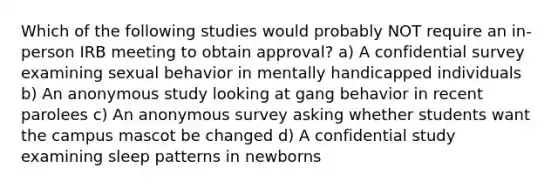 Which of the following studies would probably NOT require an in-person IRB meeting to obtain approval? a) A confidential survey examining sexual behavior in mentally handicapped individuals b) An anonymous study looking at gang behavior in recent parolees c) An anonymous survey asking whether students want the campus mascot be changed d) A confidential study examining sleep patterns in newborns