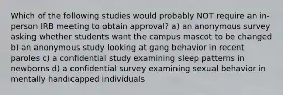 Which of the following studies would probably NOT require an in-person IRB meeting to obtain approval? a) an anonymous survey asking whether students want the campus mascot to be changed b) an anonymous study looking at gang behavior in recent paroles c) a confidential study examining sleep patterns in newborns d) a confidential survey examining sexual behavior in mentally handicapped individuals