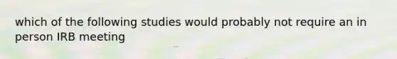 which of the following studies would probably not require an in person IRB meeting