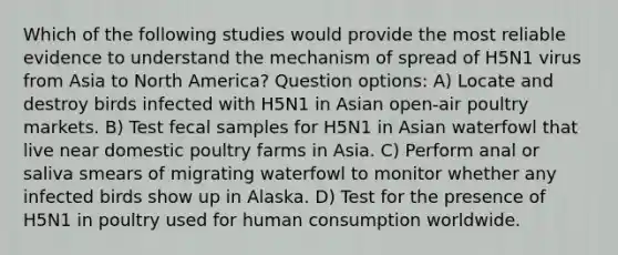 Which of the following studies would provide the most reliable evidence to understand the mechanism of spread of H5N1 virus from Asia to North America? Question options: A) Locate and destroy birds infected with H5N1 in Asian open-air poultry markets. B) Test fecal samples for H5N1 in Asian waterfowl that live near domestic poultry farms in Asia. C) Perform anal or saliva smears of migrating waterfowl to monitor whether any infected birds show up in Alaska. D) Test for the presence of H5N1 in poultry used for human consumption worldwide.