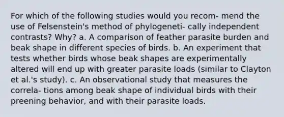 For which of the following studies would you recom- mend the use of Felsenstein's method of phylogeneti- cally independent contrasts? Why? a. A comparison of feather parasite burden and beak shape in different species of birds. b. An experiment that tests whether birds whose beak shapes are experimentally altered will end up with greater parasite loads (similar to Clayton et al.'s study). c. An observational study that measures the correla- tions among beak shape of individual birds with their preening behavior, and with their parasite loads.