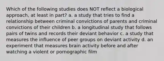 Which of the following studies does NOT reflect a biological approach, at least in part? a. a study that tries to find a relationship between criminal convictions of parents and criminal convictions of their children b. a longitudinal study that follows pairs of twins and records their deviant behavior c. a study that measures the influence of peer groups on deviant activity d. an experiment that measures brain activity before and after watching a violent or pornographic film