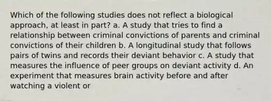 Which of the following studies does not reflect a biological approach, at least in part? a. A study that tries to find a relationship between criminal convictions of parents and criminal convictions of their children b. A longitudinal study that follows pairs of twins and records their deviant behavior c. A study that measures the influence of peer groups on deviant activity d. An experiment that measures brain activity before and after watching a violent or