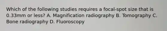 Which of the following studies requires a focal-spot size that is 0.33mm or less? A. Magnification radiography B. Tomography C. Bone radiography D. Fluoroscopy