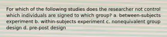 For which of the following studies does the researcher not control which individuals are signed to which group? a. between-subjects experiment b. within-subjects experiment c. nonequivalent group design d. pre-post design