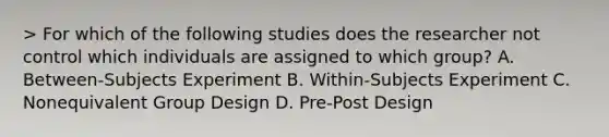 > For which of the following studies does the researcher not control which individuals are assigned to which group? A. Between-Subjects Experiment B. Within-Subjects Experiment C. Nonequivalent Group Design D. Pre-Post Design