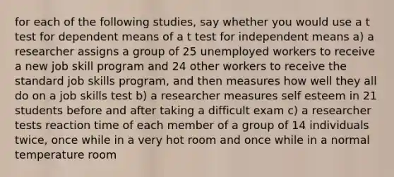 for each of the following studies, say whether you would use a t test for dependent means of a t test for independent means a) a researcher assigns a group of 25 unemployed workers to receive a new job skill program and 24 other workers to receive the standard job skills program, and then measures how well they all do on a job skills test b) a researcher measures self esteem in 21 students before and after taking a difficult exam c) a researcher tests reaction time of each member of a group of 14 individuals twice, once while in a very hot room and once while in a normal temperature room