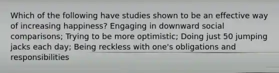 Which of the following have studies shown to be an effective way of increasing happiness? Engaging in downward social comparisons; Trying to be more optimistic; Doing just 50 jumping jacks each day; Being reckless with one's obligations and responsibilities