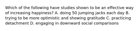 Which of the following have studies shown to be an effective way of increasing happiness? A. doing 50 jumping jacks each day B. trying to be more optimistic and showing gratitude C. practicing detachment D. engaging in downward social comparisons