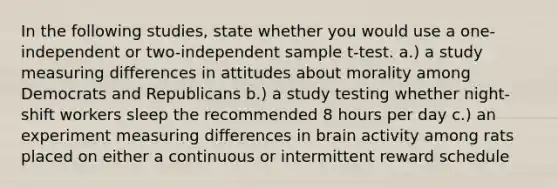 In the following studies, state whether you would use a one-independent or two-independent sample t-test. a.) a study measuring differences in attitudes about morality among Democrats and Republicans b.) a study testing whether night-shift workers sleep the recommended 8 hours per day c.) an experiment measuring differences in brain activity among rats placed on either a continuous or intermittent reward schedule