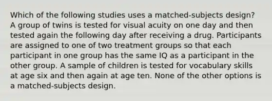 Which of the following studies uses a matched-subjects design? A group of twins is tested for visual acuity on one day and then tested again the following day after receiving a drug. Participants are assigned to one of two treatment groups so that each participant in one group has the same IQ as a participant in the other group. A sample of children is tested for vocabulary skills at age six and then again at age ten. None of the other options is a matched-subjects design.