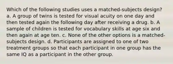 Which of the following studies uses a matched-subjects design? a. A group of twins is tested for visual acuity on one day and then tested again the following day after receiving a drug. b. A sample of children is tested for vocabulary skills at age six and then again at age ten. c. None of the other options is a matched-subjects design. d. Participants are assigned to one of two treatment groups so that each participant in one group has the same IQ as a participant in the other group.