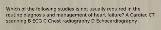 Which of the following studies is not usually required in the routine diagnosis and management of heart failure? A Cardiac CT scanning B ECG C Chest radiography D Echocardiography