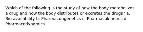 Which of the following is the study of how the body metabolizes a drug and how the body distributes or excretes the drugs? a. Bio availability b. Pharmacongenetics c. Pharmacokinetics d. Pharmacodynamics