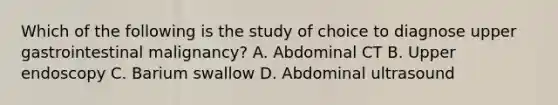 Which of the following is the study of choice to diagnose upper gastrointestinal malignancy? A. Abdominal CT B. Upper endoscopy C. Barium swallow D. Abdominal ultrasound