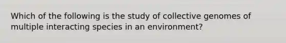 Which of the following is the study of collective genomes of multiple interacting species in an environment?