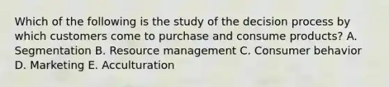 Which of the following is the study of the decision process by which customers come to purchase and consume​ products? A. Segmentation B. Resource management C. Consumer behavior D. Marketing E. Acculturation