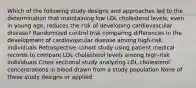 Which of the following study designs and approaches led to the determination that maintaining low LDL cholesterol levels, even in young age, reduces the risk of developing cardiovascular disease? Randomized control trial comparing differences in the development of cardiovascular disease among high-risk individuals Retrospective cohort study using patient medical records to compare LDL cholesterol levels among high-risk individuals Cross sectional study analyzing LDL cholesterol concentrations in blood drawn from a study population None of these study designs or applied