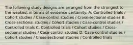 The following study designs are arranged from the strongest to the weakest in terms of evidence certainity: A. Controlled trials / Cohort studies / Case-control studies / Cross-sectional studies B. Cross-sectional studies / Cohort studies / Case-control studies / Controlled trials C. Controlled trials / Cohort studies / Cross-sectional studies / Case-control studies D. Case-control studies / Cohort studies / Cross-sectional studies / Controlled trials