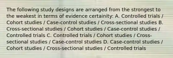 The following study designs are arranged from the strongest to the weakest in terms of evidence certainity: A. Controlled trials / Cohort studies / Case-control studies / Cross-sectional studies B. Cross-sectional studies / Cohort studies / Case-control studies / Controlled trials C. Controlled trials / Cohort studies / Cross-sectional studies / Case-control studies D. Case-control studies / Cohort studies / Cross-sectional studies / Controlled trials