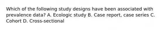 Which of the following study designs have been associated with prevalence data? A. Ecologic study B. Case report, case series C. Cohort D. Cross-sectional