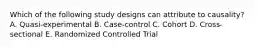 Which of the following study designs can attribute to causality? A. Quasi-experimental B. Case-control C. Cohort D. Cross-sectional E. Randomized Controlled Trial