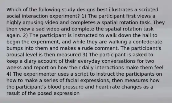 Which of the following study designs best illustrates a scripted social interaction experiment? 1) The participant first views a highly amusing video and completes a spatial rotation task. They then view a sad video and complete the spatial rotation task again. 2) The participant is instructed to walk down the hall to begin the experiment, and while they are walking a confederate bumps into them and makes a rude comment. The participant's arousal level is then measured 3) The participant is asked to keep a diary account of their everyday conversations for two weeks and report on how their daily interactions make them feel 4) The experimenter uses a script to instruct the participants on how to make a series of facial expressions, then measures how the participant's blood pressure and heart rate changes as a result of the posed expression