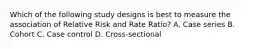 Which of the following study designs is best to measure the association of Relative Risk and Rate Ratio? A. Case series B. Cohort C. Case control D. Cross-sectional