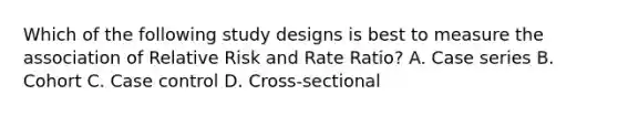 Which of the following study designs is best to measure the association of Relative Risk and Rate Ratio? A. Case series B. Cohort C. Case control D. Cross-sectional