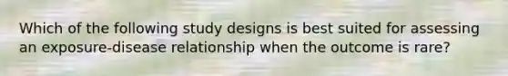 Which of the following study designs is best suited for assessing an exposure-disease relationship when the outcome is rare?