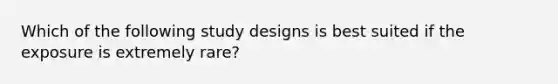 Which of the following study designs is best suited if the exposure is extremely rare?