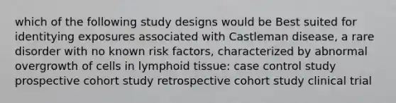 which of the following study designs would be Best suited for identitying exposures associated with Castleman disease, a rare disorder with no known risk factors, characterized by abnormal overgrowth of cells in lymphoid tissue: case control study prospective cohort study retrospective cohort study clinical trial