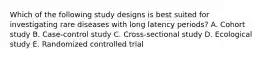 Which of the following study designs is best suited for investigating rare diseases with long latency periods? A. Cohort study B. Case-control study C. Cross-sectional study D. Ecological study E. Randomized controlled trial