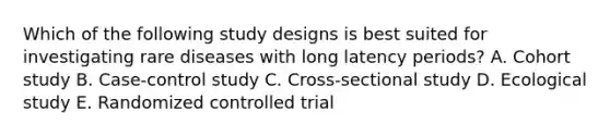 Which of the following study designs is best suited for investigating rare diseases with long latency periods? A. Cohort study B. Case-control study C. Cross-sectional study D. Ecological study E. Randomized controlled trial