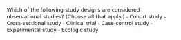 Which of the following study designs are considered observational studies? (Choose all that apply.) - Cohort study - Cross-sectional study - Clinical trial - Case-control study - Experimental study - Ecologic study