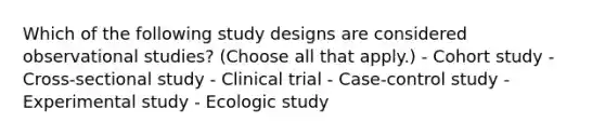 Which of the following study designs are considered observational studies? (Choose all that apply.) - Cohort study - Cross-sectional study - Clinical trial - Case-control study - Experimental study - Ecologic study