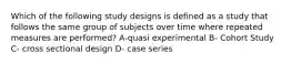 Which of the following study designs is defined as a study that follows the same group of subjects over time where repeated measures are performed? A-quasi experimental B- Cohort Study C- cross sectional design D- case series