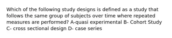 Which of the following study designs is defined as a study that follows the same group of subjects over time where repeated measures are performed? A-quasi experimental B- Cohort Study C- cross sectional design D- case series