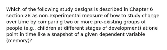 Which of the following study designs is described in Chapter 6 section 28 as non-experimental measure of how to study change over time by comparing two or more pre-existing groups of people (e.g., children at different stages of development) at one point in time like a snapshot of a given dependent variable (memory)?