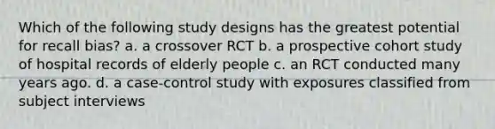 Which of the following study designs has the greatest potential for recall bias? a. a crossover RCT b. a prospective cohort study of hospital records of elderly people c. an RCT conducted many years ago. d. a case-control study with exposures classified from subject interviews