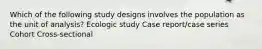 Which of the following study designs involves the population as the unit of analysis? Ecologic study Case report/case series Cohort Cross-sectional