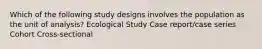 Which of the following study designs involves the population as the unit of analysis? Ecological Study Case report/case series Cohort Cross-sectional