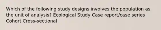 Which of the following study designs involves the population as the unit of analysis? Ecological Study Case report/case series Cohort Cross-sectional